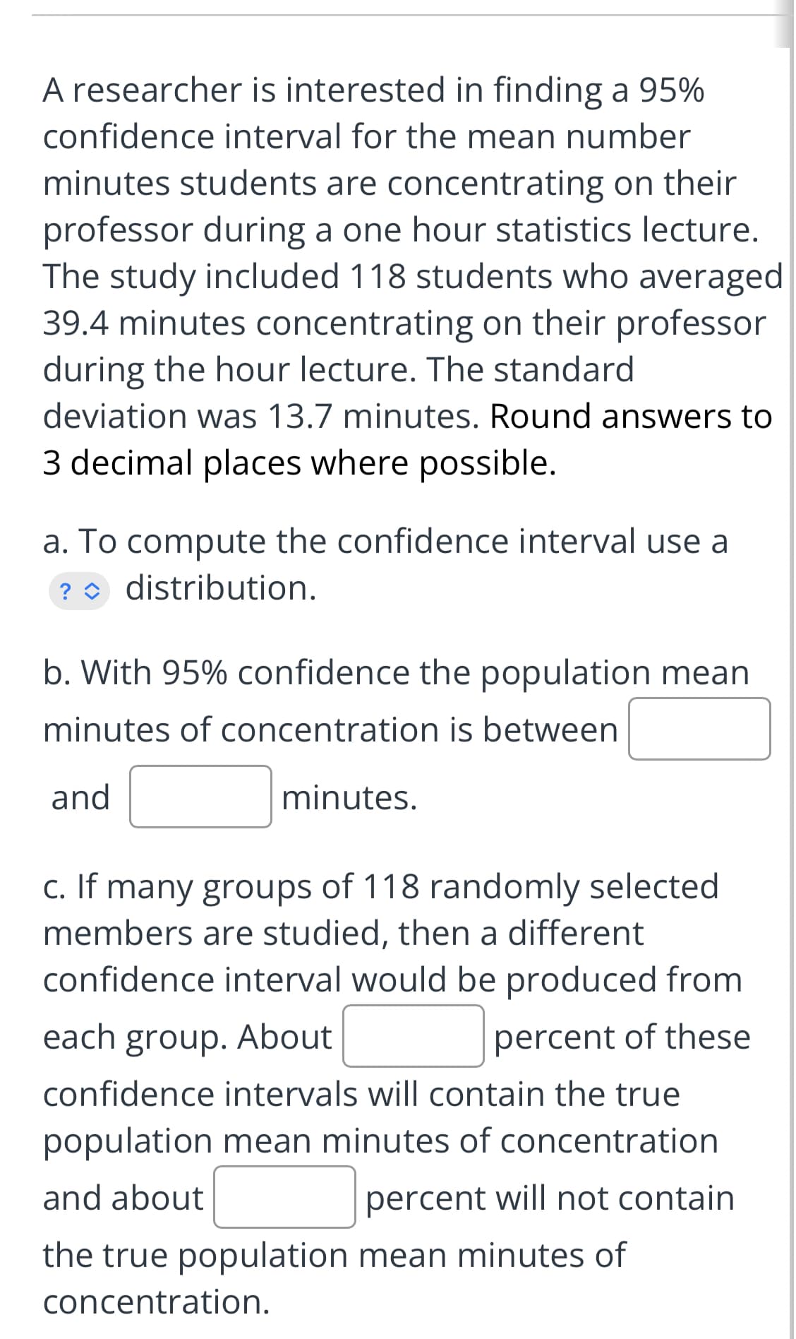 A researcher is interested in finding a 95%
confidence interval for the mean number
minutes students are concentrating on their
professor during a one hour statistics lecture.
The study included 118 students who averaged
39.4 minutes concentrating on their professor
during the hour lecture. The standard
deviation was 13.7 minutes. Round answers to
3 decimal places where possible.
a. To compute the confidence interval use a
distribution.
?
b. With 95% confidence the population mean
minutes of concentration is between
and
minutes.
c. If many groups of 118 randomly selected
members are studied, then a different
confidence interval would be produced from
each group. About
percent of these
confidence intervals will contain the true
population mean minutes of concentration
and about
percent will not contain
the true population mean minutes of
concentration.