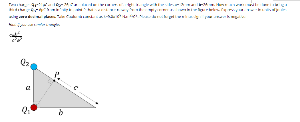 Two charges Q1=21µC and Q2=-26µC are placed on the corners of a right triangle with the sides a=12mm and b=26mm. How much work must be done to bring a
third charge Q3=-8uC from infinity to point P that is a distance c away from the empty corner as shown in the figure below. Express your answer in units of Joules
using zero decimal places. Take Coulomb constant as k=9.0x10° N.m2/c?. Please do not forget the minus sign if your answer is negative.
Hint: If you use similar triangles
Czb?
Q2
a
Q1
b
