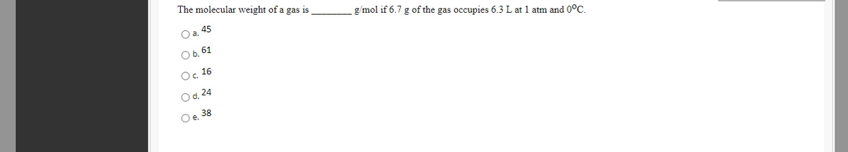 The molecular weight of a gas is
O a. 45
g/mol if 6.7 g of the gas occupies 6.3 L at 1 atm and 0°C.
O b, 61
Ос. 16
O d. 24
Oe.
38
