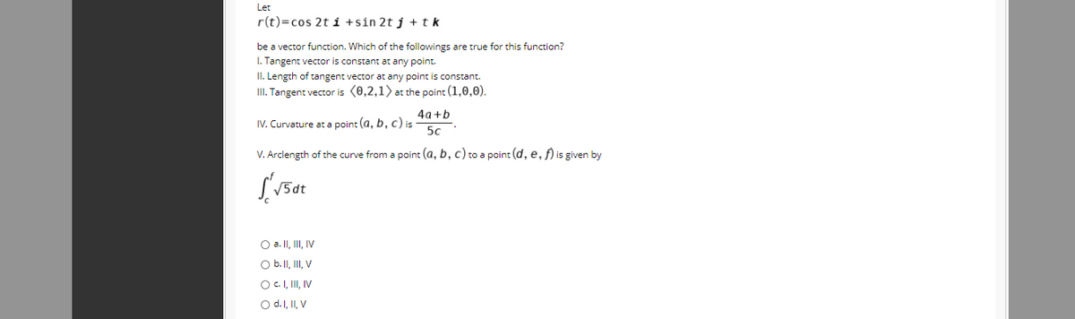 Let
r(t)=cos 2ti +sin 2t j +tk
be a vector function. Which of the followings are true for this function?
I. Tangent vector is constant at any point.
II. Length of tangent vector at any point is constant.
II. Tangent vector is (0,2,1) at the point (1,0,0).
4a +b
IV. Curvature at a point (a, b, c) is
50
V. Arclength of the curve from a point (a, b, c) to a point (d, e, f) is given by
O a. II, II, IV
O b. II, II, V
OC.I, II, IV
O d.I, II, V
