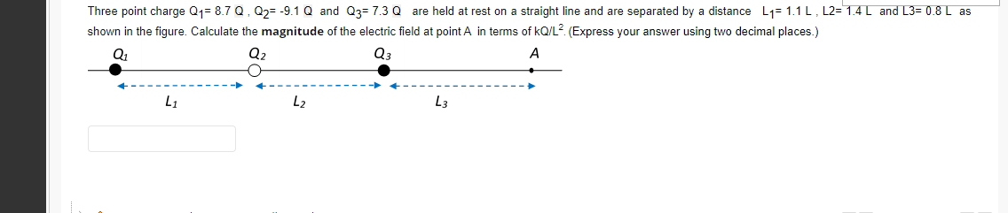 Three point charge Q1= 8.7 Q, Q2= -9.1 Q and Q3= 7.3 Q are held at rest on a straight line and are separated by a distance L1= 1.1 L, L2= 1.4 L and L3= 0.8 L as
shown in the figure. Calculate the magnitude of the electric field at point A in terms of kQ/L?. (Express your answer using two decimal places.)
Q2
Q3
A
L1
L2
L3

