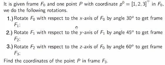 It is given frame Fo and one point P with coordinate p° = [1,2,3] in Fo.
we do the following rotations.
%3D
1.) Rotate Fo with respect to the x-axis of Fo by angle 30° to get frame
F1:
2.) Rotate Fi with respect to the y-axis of F1 by angle 45° to get frame
F2;
3.) Rotate F2 with respect to the z-axis of Fo by angle 60° to get frame
F3:
Find the coordinates of the point P in frame F3.
