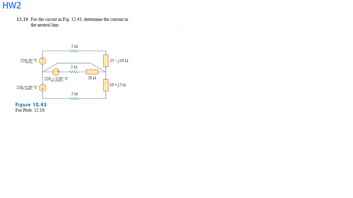 HW2
12.10 For the circuit in Fig. 12.43, determine the current in
the neutral line.
220/0° V
25 - j10 2
20 Ω
220/-120° V
10 +j5 Q
220/120° V
ww
Figure 12.43
For Prob. 12.10.
