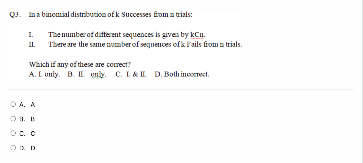 Q3. In a binomial distribution ofk Successes from n trials:
I.
Thenumber of different sequences is given by kCn.
II.
There are the same number of sequences ofk Fails from n trials.
Which if any of these are correct?
A. I. only. B. II. only. C. I. & II. D. Both incorrect.
А. А
В. В
С. С
O D. D
