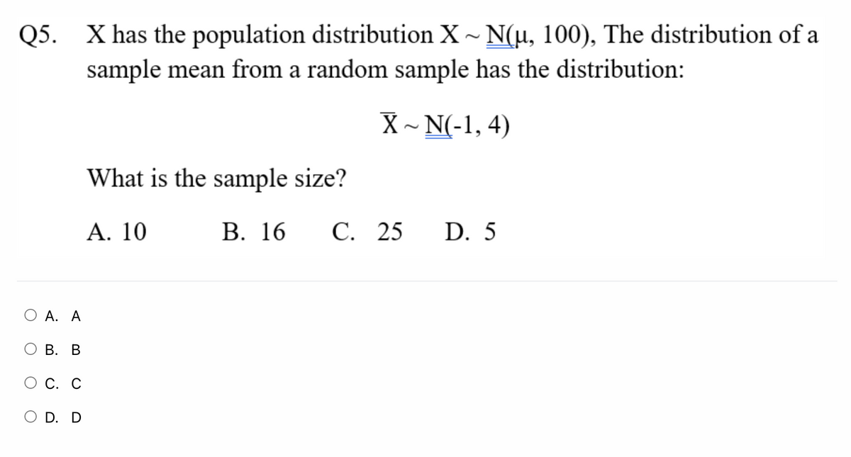 Q5. X has the population distribution X- N(u, 100), The distribution of a
sample mean from a random sample has the distribution:
X ~ N(-1, 4)
What is the sample size?
Α. 10
В. 16
С. 25
D. 5
O A. A
В. В
С. С
O D. D
