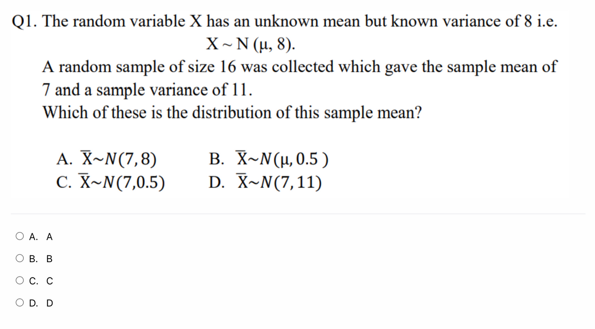 Q1. The random variable X has an unknown mean but known variance of 8 i.e.
X~N (μ,8 ).
A random sample of size 16 was collected which gave the sample mean of
7 and a sample variance of 11.
Which of these is the distribution of this sample mean?
A. X~N(7,8)
C. X~N(7,0.5)
B. X-N(μ 0.5 )
D. X~N(7,11)
O A. A
В. В
О С. С
O D. D
