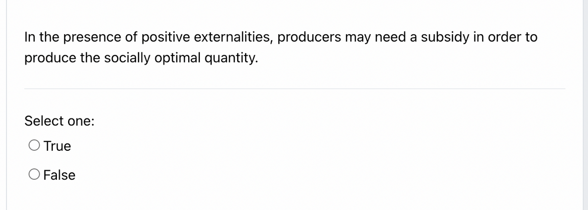 In the presence of positive externalities, producers may need a subsidy in order to
produce the socially optimal quantity.
Select one:
O True
O False
