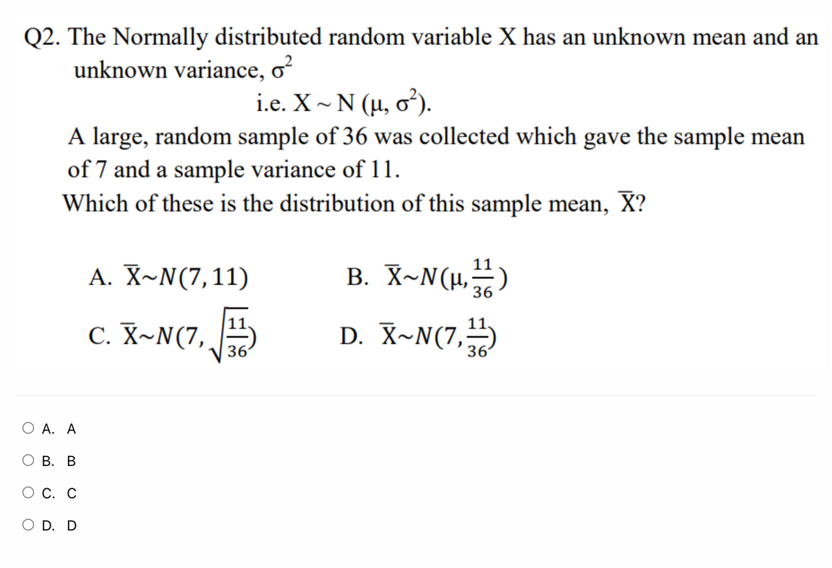 Q2. The Normally distributed random variable X has an unknown mean and an
unknown variance, o?
i.e. X - N ( μ, σ).
A large, random sample of 36 was collected which gave the sample mean
of 7 and a sample variance of 11.
Which of these is the distribution of this sample mean, X?
A. X~N(7,11)
B. X~N(µ,-)
36
C. X~N(7,
D. X~N(7,
36
36
О А. А
В. В
О С. С
O D. D
