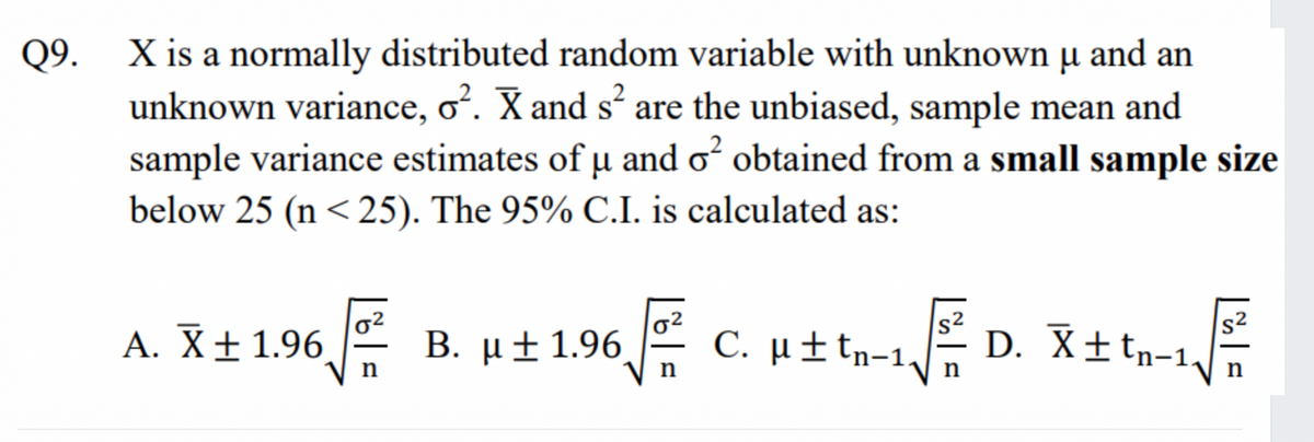 Q9.
X is a normally distributed random variable with unknown µ and an
μ
unknown variance, o². X and s² are the unbiased, sample mean and
sample variance estimates of u and o² obtained from a small sample size
below 25 (n < 25). The 95% C.I. is calculated as:
A. X ± 1.96
Β. μ ± 1.96
65² C. μ±tn-1,
D. X±tn-1₁
T