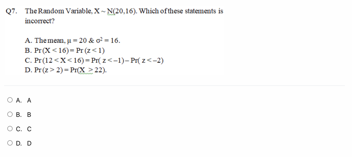 Q7. TheRandom Variable, X~ N(20,16). Which ofthese statements is
www
incorrect?
A. The mean, µ = 20 & o² = 16.
B. Pr(X<16)= Pr (z<1)
C. Pr (12 <X<16)=Pr( z<-1)– Pr( z<-2)
D. Pr(z> 2)= Pr(X >22).
О А. А
О В. В
С. С
O D. D
