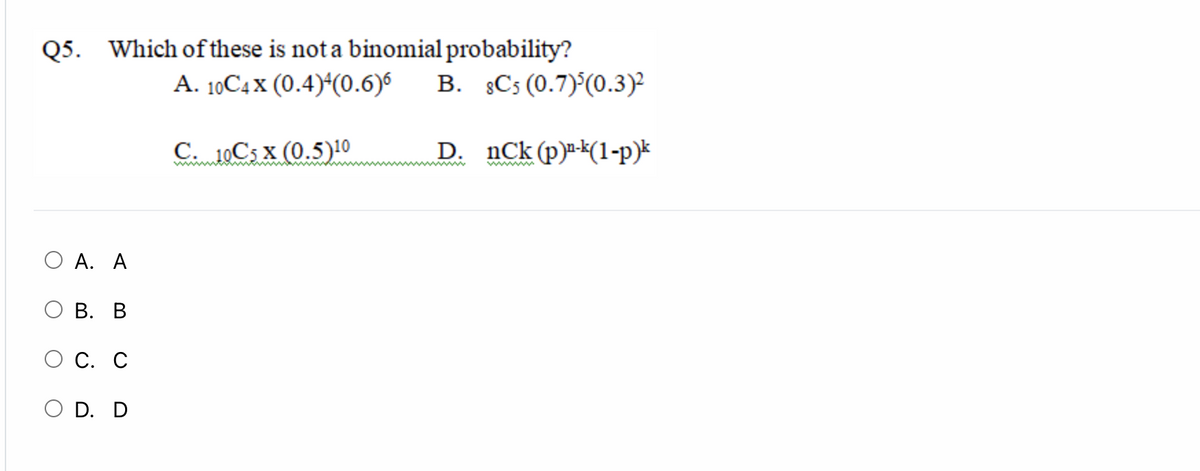 Q5. Which of these is not a binomial probability?
A. 10C4 x (0.4)*(0.6)6
B. §Cs (0.7)°(0.3)²
C. 10C5 x (0.5)10
D. nCk(p)-*(1-p)*
www
O A. A
О В. В
О С. С
O D. D
