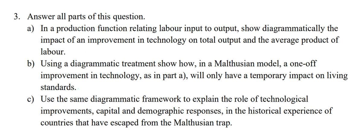 3. Answer all parts of this question.
a) In a production function relating labour input to output, show diagrammatically the
impact of an improvement in technology on total output and the average product of
labour.
b) Using a diagrammatic treatment show how, in a Malthusian model, a one-off
improvement in technology, as in part a), will only have a temporary impact on living
standards.
c) Use the same diagrammatic framework to explain the role of technological
improvements, capital and demographic responses, in the historical experience of
countries that have escaped from the Malthusian trap.
