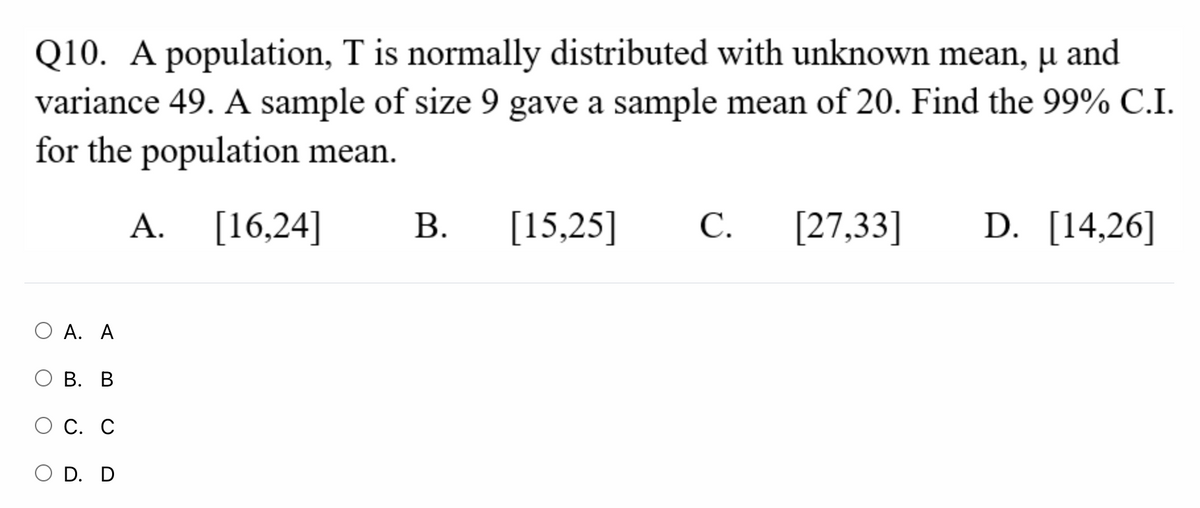 Q10. A population, T is normally distributed with unknown mean, µ and
variance 49. A sample of size 9 gave a sample mean of 20. Find the 99% C.I.
for the population mean.
A. [16,24]
В.
[15,25]
С.
[27,33]
D. [14,26]
А. А
О В. В
С. С
O D. D
