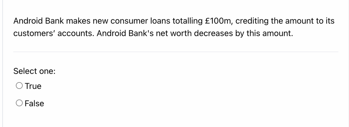 Android Bank makes new consumer loans totalling £100Om, crediting the amount to its
customers' accounts. Android Bank's net worth decreases by this amount.
Select one:
O True
O False
