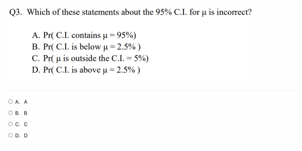 Q3. Which of these statements about the 95% C.I. for µ is incorrect?
A. Pr( C.I. contains µ = 95%)
B. Pr( C.I. is below µ= 2.5% )
C. Pr( µ is outside the C.I. = 5%)
D. Pr( C.I. is above µ = 2.5% )
%3D
О А. А
В. В
О С. С
O D. D
