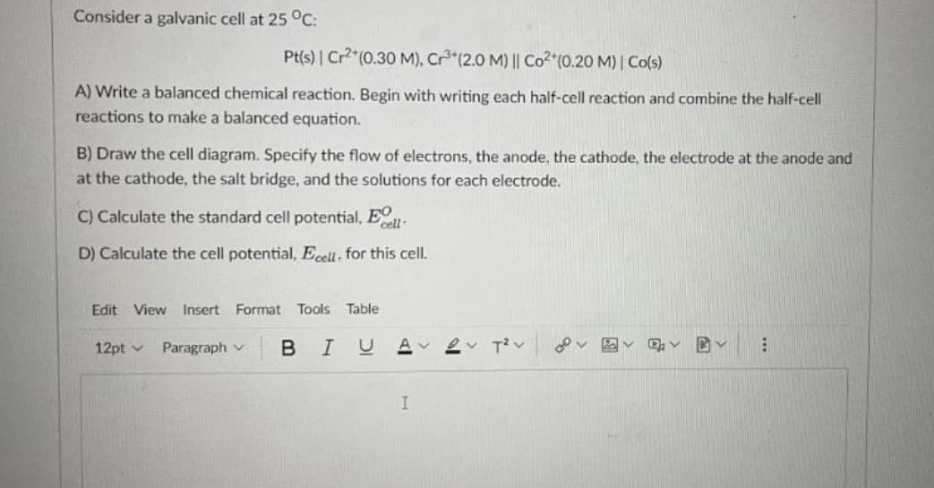 Consider a galvanic cell at 25 °C:
Pt(s) | Cr"(0.30 M), Cr³*(2.0 M) || Co2 (0.20 M) | Co(s)
A) Write a balanced chemical reaction. Begin with writing each half-cell reaction and combine the half-cell
reactions to make a balanced equation.
B) Draw the cell diagram. Specify the flow of electrons, the anode, the cathode, the electrode at the anode and
at the cathode, the salt bridge, and the solutions for each electrode.
C) Calculate the standard cell potential, EO
cell·
D) Calculate the cell potential, Ecell, for this cell.
Edit View
Insert
Format Tools Table
12pt v
Paragraph v
В I
I

