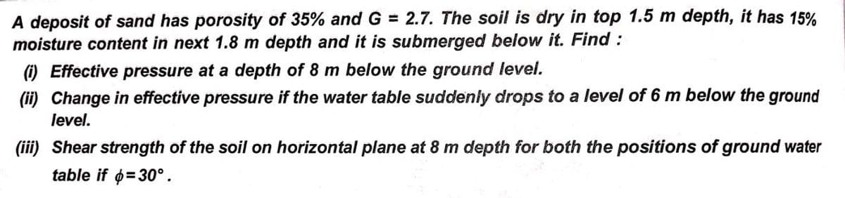 A deposit of sand has porosity of 35% and G = 2.7. The soil is dry in top 1.5 m depth, it has 15%
moisture content in next 1.8 m depth and it is submerged below it. Find :
) Effective pressure at a depth of 8 m below the ground level.
(ii) Change in effective pressure if the water table suddenly drops to a level of 6 m below the ground
level.
(iii) Shear strength of the soil on horizontal plane at 8 m depth for both the positions of ground water
table if o=30°.
