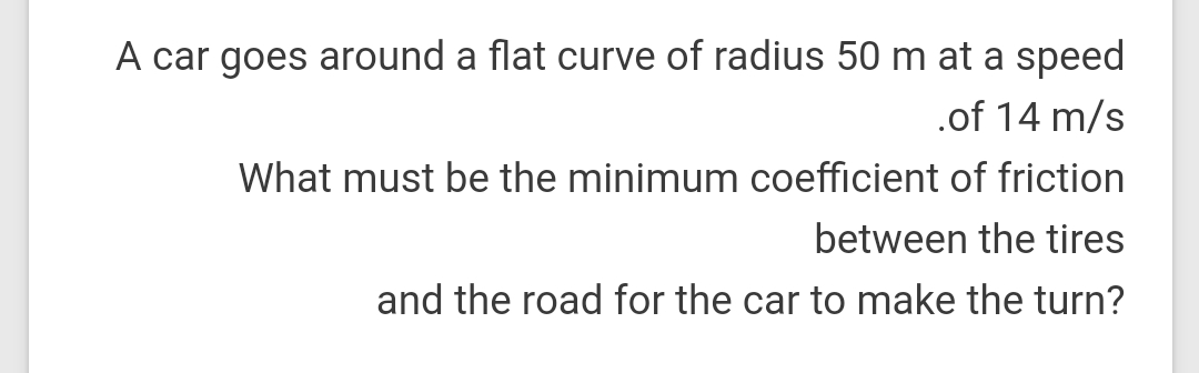 A car goes around a flat curve of radius 50 m at a speed
.of 14 m/s
What must be the minimum coefficient of friction
between the tires
and the road for the car to make the turn?
