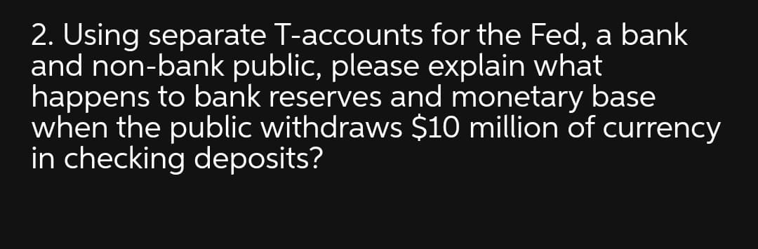 2. Using separate T-accounts for the Fed, a bank
and non-bank public, please explain what
happens to bank reserves and monetary base
when the public withdraws $10 million of currency
in checking deposits?
