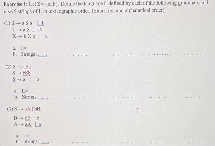 Exercise 1: Let E = {a, b}. Define the language L defined by each of the following grammars and
give 5 strings of L in lexicographic order. (Short first and alphabetical order)
(1) S→a Sa T
T a Xa X
X- bXb | a
a. L=
b. Strings:
.... ....
.... ..... ..
.... .....
... ......
(2) S→ aSa
S- bSb
S→ a | b
a. L=
b. Strings:
.........
.... .... ..
..... ......
(3) SaA bB
B- bB |b
A → aA La
a. L=
b. Strings:
