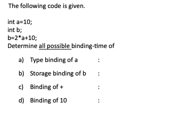 The following code is given.
int a=10;
int b;
b=2*a+10;
Determine all possible binding-time of
a) Type binding of a
b) Storage binding of b
:
c) Binding of +
d) Binding of 1O
