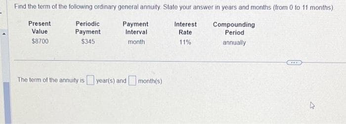Find the term of the following ordinary general annuity State your answer in years and months (from 0 to 11 months).
Present
Value
$8700
Interest Compounding
Period
Rate
11%
annually
Periodic
Payment
$345
Payment
Interval
month.
The term of the annuity is year(s) and month(s)
2