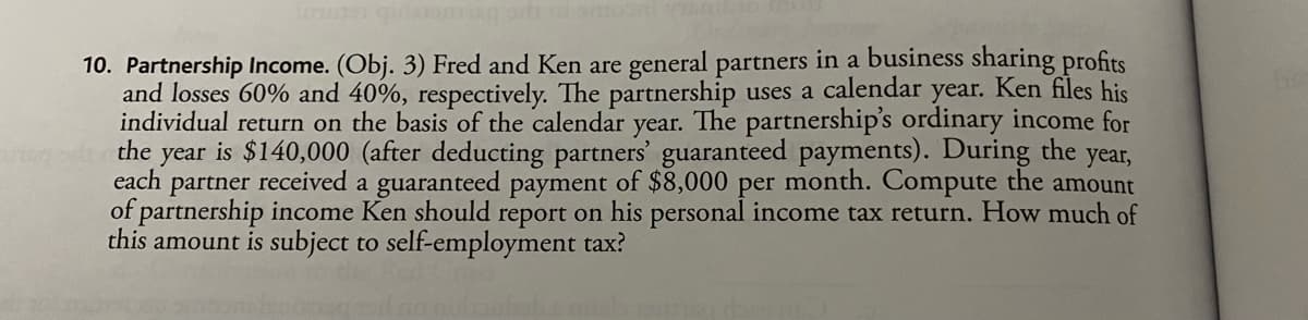 mune quam ni
10. Partnership Income. (Obj. 3) Fred and Ken are general partners in a business sharing profits
and losses 60% and 40%, respectively. The partnership uses a calendar year. Ken files his
individual return on the basis of the calendar year. The partnership's ordinary income for
the year is $140,000 (after deducting partners' guaranteed payments). During the year,
each partner received a guaranteed payment of $8,000 per month. Compute the amount
of partnership income Ken should report on his personal income tax return. How much of
this amount is subject to self-employment tax?