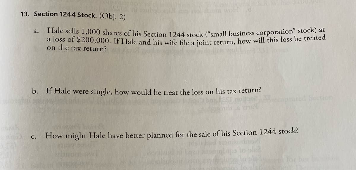 WA
woH .d
13. Section 1244 Stock. (Obj. 2)
a.
Hale sells 1,000 shares of his Section 1244 stock ("small business corporation" stock) at
a loss of $200,000. If Hale and his wife file a joint return, how will this loss be treated
on the tax return?
b. If Hale were single, how would he treat the loss on his tax return?
C. How might Hale have better planned for the sale of his Section 1244 stock?