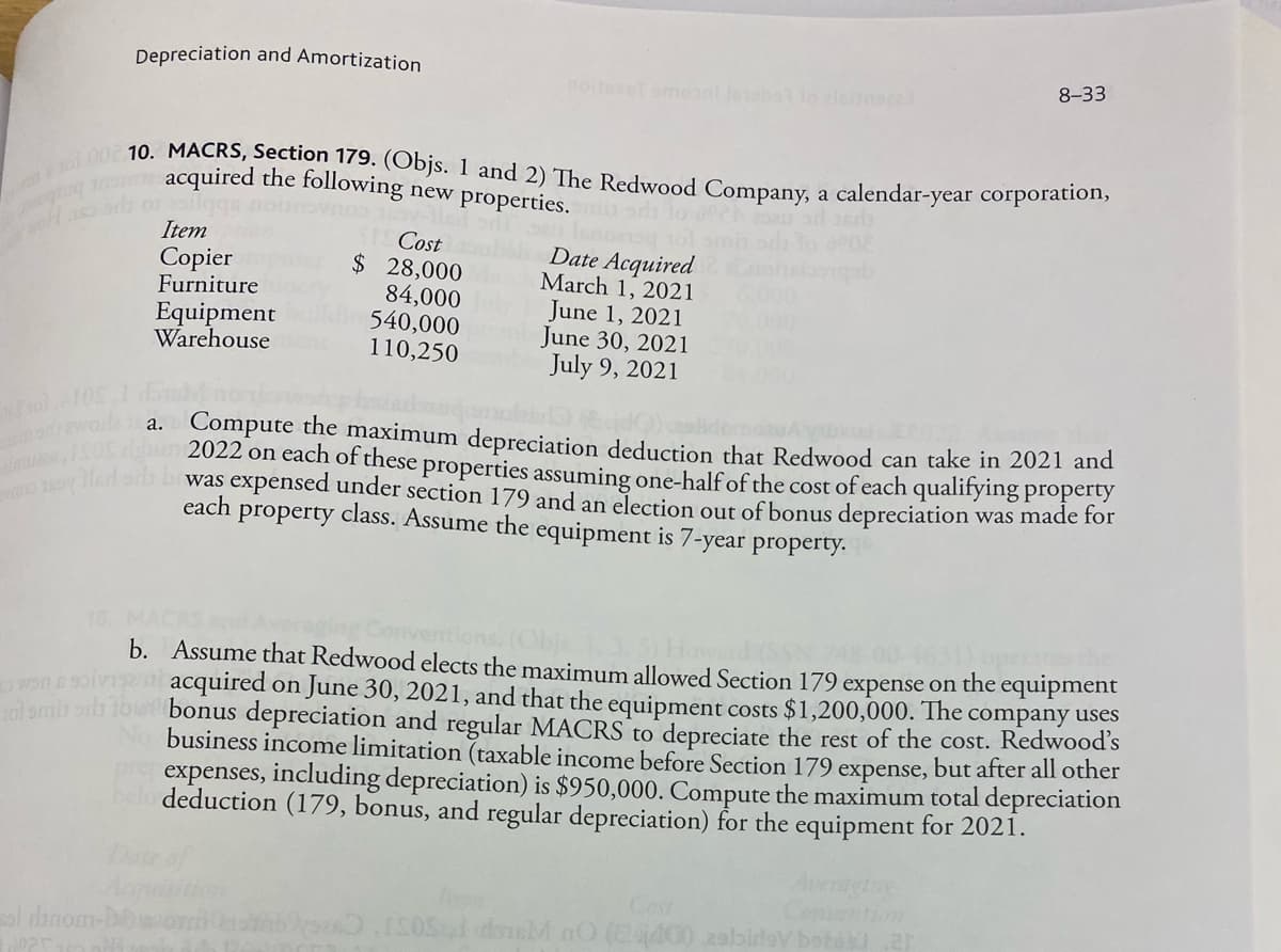 Depreciation and Amortization
8-33
ging tran acquired the following new properties. mi or to och sau od 360
101 00 10. MACRS, Section 179. (Objs. 1 and 2) The Redwood Company, a calendar-year corporation,
STS Cost
odl seu lemono 101
Date Acquired
$ 28,000anh March 1, 2021
enopb
Item
Copier
Furniture
Equipment
Warehouse
84,000 July June 1, 2021
540,000 preb June 30, 2021
110,250cember July 9, 2021
01105
am only a
a. Compute the maximum depreciation deduction that Redwood can take in 2021 and
Ignor 2022 on each of these properties assuming one-half of the cost of each qualifying property
Swo zwy Hled s bawas expensed under section 179 and an election out of bonus depreciation was made for
each property class. Assume the equipment is 7-year property.
b.
won & S
Assume that Redwood elects the maximum allowed Section 179 expense on the equipment
en acquired on June 30, 2021, and that the equipment costs $1,200,000. The company uses
101 miss to bonus depreciation and regular MACRS to depreciate the rest of the cost. Redwood's
No business income limitation (taxable income before Section 179 expense, but after all other
pre expenses, including depreciation) is $950,000. Compute the maximum total depreciation
belo deduction (179, bonus, and regular depreciation) for the equipment for 2021.
sol dinom-P
OSąd douM nO (2440)
lov botos ar