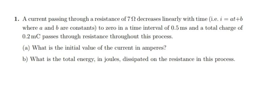 1. A current passing through a resistance of 7 N decreases linearly with time (i.e. i = at+b
where a and b are constants) to zero in a time interval of 0.5 ms and a total charge of
0.2 mC passes through resistance throughout this process.
(a) What is the initial value of the current in amperes?
b) What is the total energy, in joules, dissipated on the resistance in this process.
