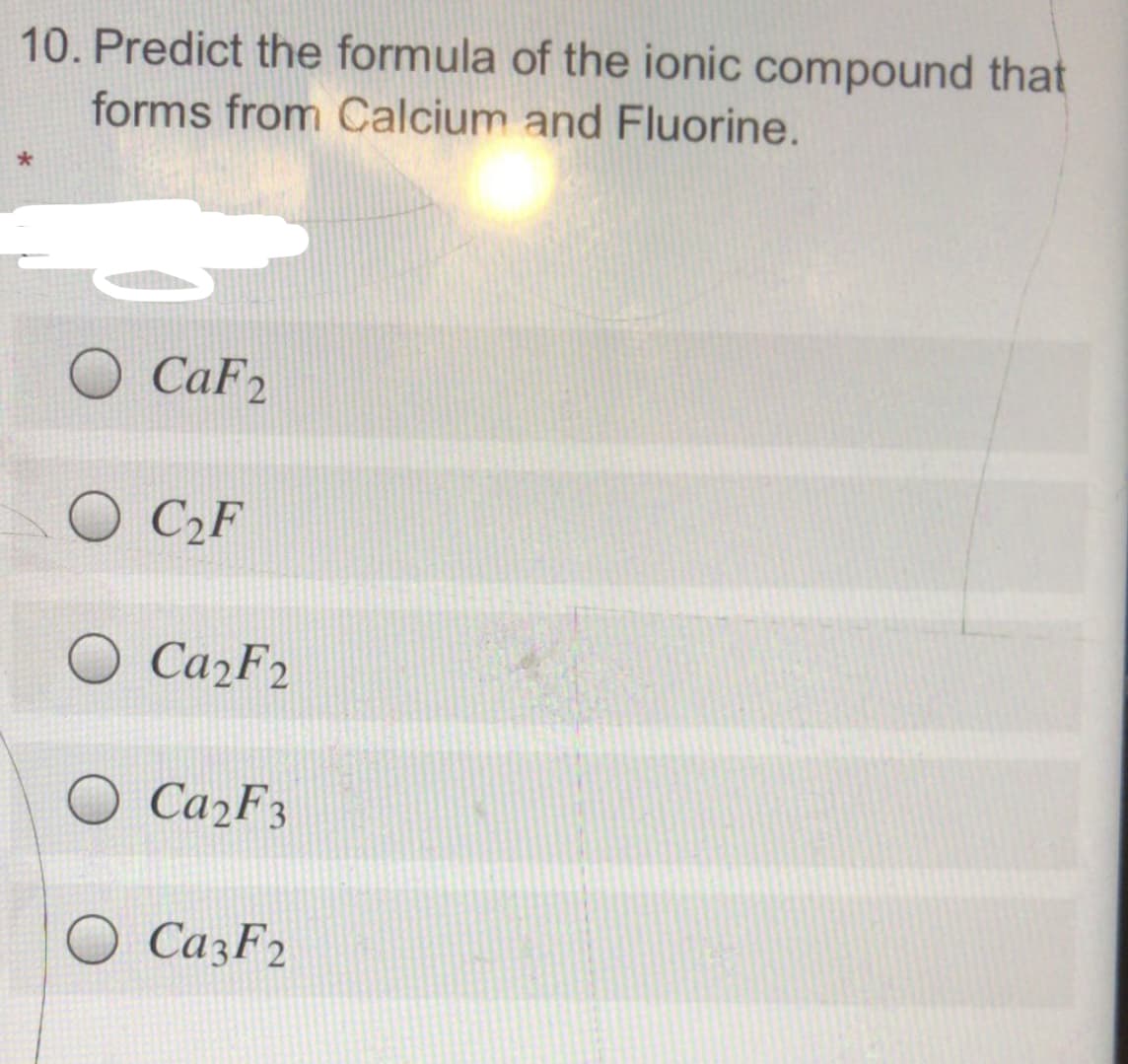 10. Predict the formula of the ionic compound that
forms from Calcium and Fluorine.
CaF2
O C2F
Ca2F3
O CazF2
