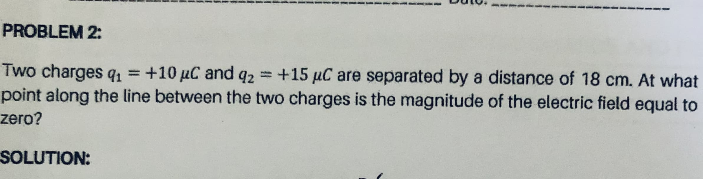Two charges q1 =+10 µC and q2
point along the line between the two charges is the magnitude of the electric field equal to
zero?
+15 µC are separated by a distance of 18 cm. At what
