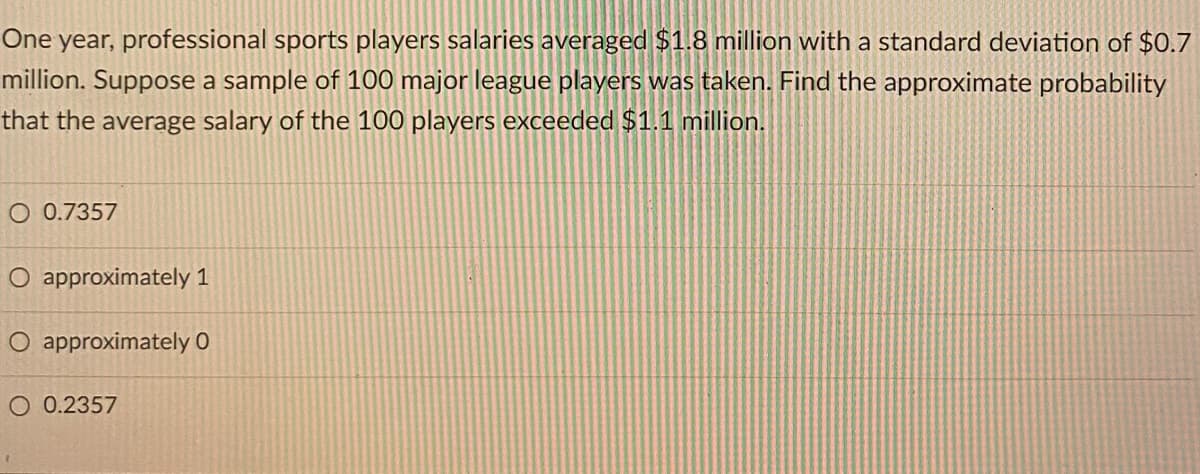 One year, professional sports players salaries averaged $1.8 million with a standard deviation of $0.7
million. Suppose a sample of 100 major league players was taken. Find the approximate probability
that the average salary of the 100 players exceeded $1.1 million.
O 0.7357
O approximately 1
O approximately 0
O 0.2357
