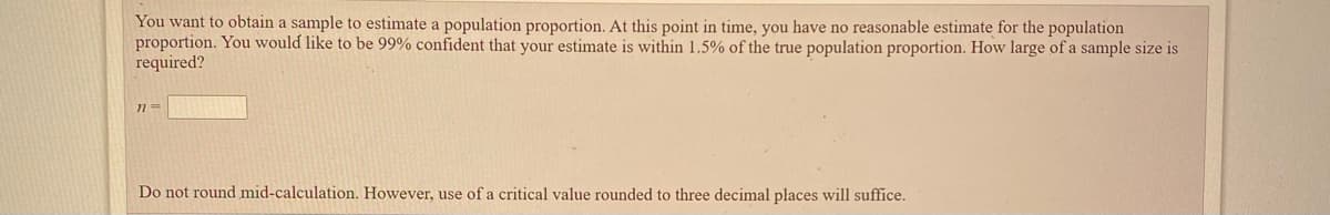 You want to obtain a sample to estimate a population proportion. At this point in time, you have no reasonable estimate for the population
proportion. You would like to be 99% confident that your estimate is within 1.5% of the true population proportion. How large of a sample size is
required?
Do not round mid-calculation. However, use of a critical value rounded to three decimal places will suffice.
