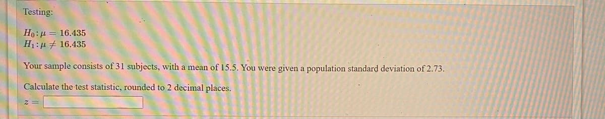 Testing:
Ho:µ = 16.435
H1:p # 16.435
Your sample consists of 31 subjects, with a mean of 15.5. You were given a population standard deviation of 2.73.
Calculate the test statistic, rounded to 2 decimal places.
