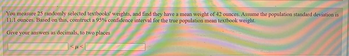 You measure 25 randomly selected textbooks' weights, and find they have a mean weight of 42 ounces. Assume the population standard deviation is
11.1 ounces. Based on this, construct a 95% confidence interval for the true population mean textbook weight.
Give your answers as decimals, to two places
