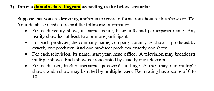 3) Draw a domain class diagram according to the below scenario:
Suppose that you are designing a schema to record information about reality shows on TV.
Your database needs to record the following information:
• For each reality show, its name, genre, basic_info and participants name. Any
reality show has at least two or more participants.
• For each producer, the company name, company country. A show is produced by
exactly one producer. And one producer produces exactly one show.
• For each television, its name, start year, head office. A television may broadcasts
multiple shows. Each show is broadcasted by exactly one television.
• For each user, his/her username, password, and age. A user may rate multiple
shows, and a show may be rated by multiple users. Each rating has a score of 0 to
10.
