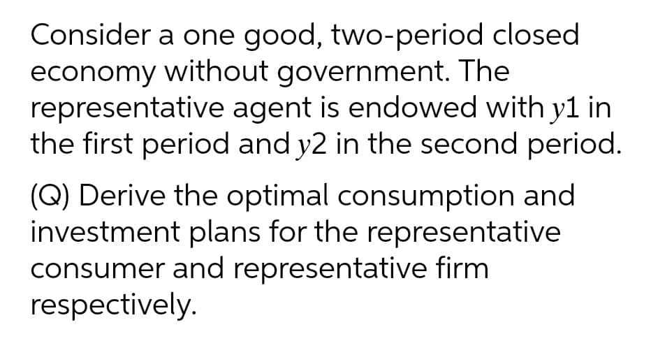 Consider a one good, two-period closed
economy without government. The
representative agent is endowed with y1 in
the first period and y2 in the second period.
(Q) Derive the optimal consumption and
investment plans for the representative
consumer and representative firm
respectively.
