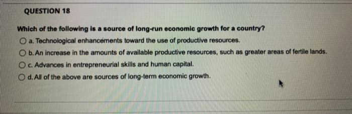 QUESTION 18
Which of the following is a source of long-run economic growth for a country?
O a. Technological enhancements toward the use of productive resources.
b. An increase in the amounts of available productive resources, such as greater areas of fertile lands.
Oc. Advances in entrepreneurial skills and human capital.
Od. All of the above are sources of long-term economic growth.
