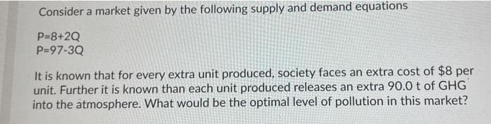 Consider a market given by the following supply and demand equations
P=8+2Q
P=97-3Q
It is known that for every extra unit produced, society faces an extra cost of $8 per
unit. Further it is known than each unit produced releases an extra 90.0 t of GHG
into the atmosphere. What would be the optimal level of pollution in this market?
