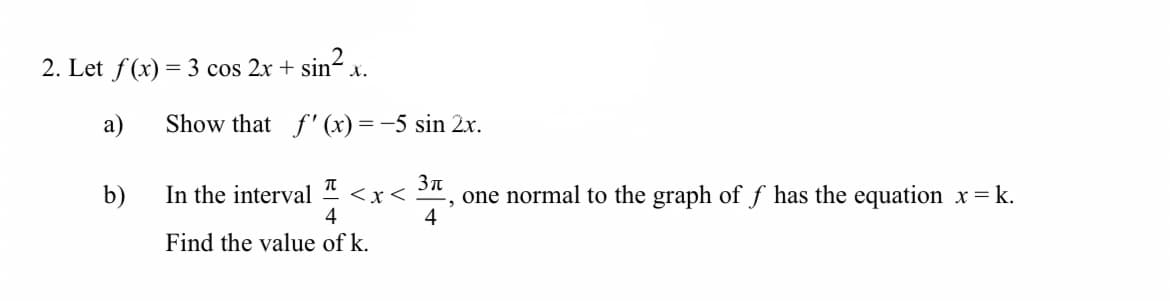 2. Let f(x) = 3 cos 2x + sin²x.
a)
b)
Show that f'(x) = -5 sin 2x.
π
3π
In the interval
<x<
one normal to the graph of ƒ has the equation x=k.
2
4
4
Find the value of k.