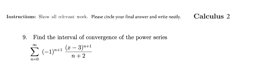 Instructions: Show all relevant work. Please circle your final answer and write neatly.
Calculus 2
9.
Find the interval of convergence of the power series
(x – 3)n+1
n +2
n=0
