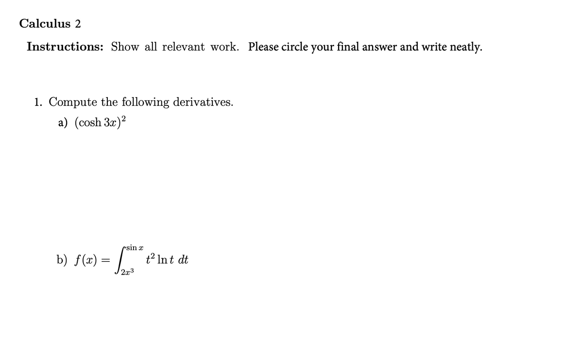 Calculus 2
Instructions: Show all relevant work. Please circle your final answer and write neatly.
1. Compute the following derivatives.
a) (cosh 3x)?
rsin x
b) f(x) = | t² Int dt
2x3
