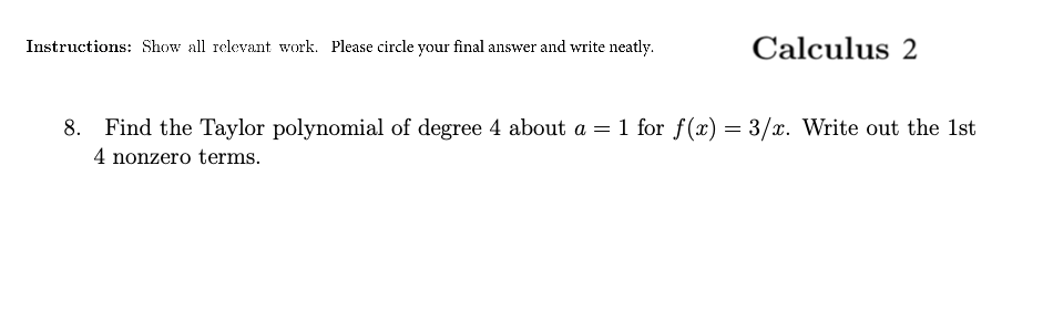 Instructions: Show all relevant work. Please circle your final answer and write neatly.
Calculus 2
8. Find the Taylor polynomial of degree 4 about a = 1 for f (x) = 3/x. Write out the 1st
4 nonzero terms.

