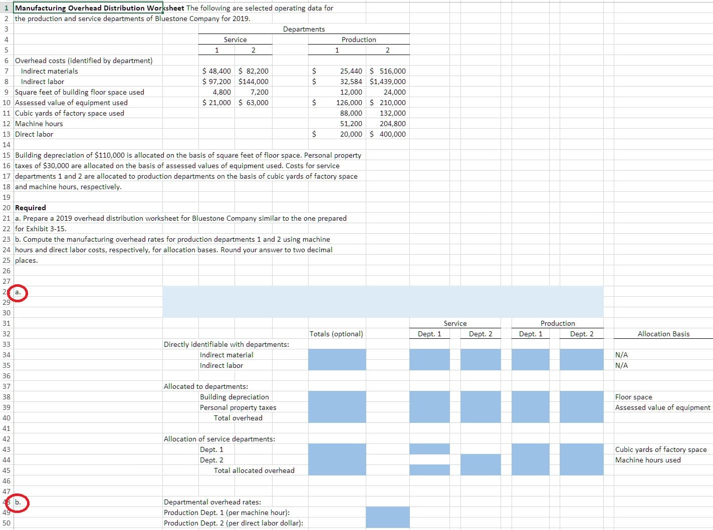 1 Manufacturing Overhead Distribution Worksheet The following are selected operating data for
2 the production and service departments of Bluestone Company for 2019
3
Departments
Service
Production
4
1
2
1
2
6 Overhead costs (identified by department)
$ 48,400 82,200
25,440 516,000
32,584 $1,439,000
Indirect materials
7
$97,200 $144,000
Indirect labor
8
7,200
9 Square feet of building floor space used
10 Assessed value of equipment used
11 Cubic yards of factory space used
4,800
24,000
12,000
$ 21,000 63,000
126,000 210,000
88,000
132,000
12 Machine hours
51,200
204,800
20,000 400,000
13 Direct labor
14
15 Building depreciation of $110,000 is allocated on the basis of square feet of floor space. Personal property
16 taxes of $30,000 are allocated on the basis of assessed values of equipment used. Costs for service
17 departments 1 and 2 are allocated to production departments on the basis of cubic yards of factory space
18 and machine hours, respectively.
19
20 Required
21 a. Prepare a 2019 overhead distribution worksheet for Bluestone Company similar to the one prepared
22 for Exhibit 3-15
23 b. Compute the manufacturing overhead rates for production departments 1 and 2 using machine
24 hours and direct labor costs, respectively, for allocation bases. Round your answer to two decimal
25 places.
26
27
2 a.
29
30
Service
Production
31
Totals (optional)
Dept. 1
Dept. 2
Allocation Basis
32
Dept. 1
Dept. 2
Directly identifiable with departments:
33
Indirect material
N/A
34
Indirect labor
N/A
35
36
Allocated to departments:
37
Building depreciation
Personal property taxes
Floor space
38
Assessed value of equipment
39
Total overhead
40
41
Allocation of service departments:
42
Cubic yards of factory space
43
Dept. 1
Machine hours used
44
Dept. 2
Total allocated overhead
45
46
Departmental overhead rates:
b.
49
Production Dept. 1 (per machine hour):
Production Dept. 2 (per direct labor dollar):
50
