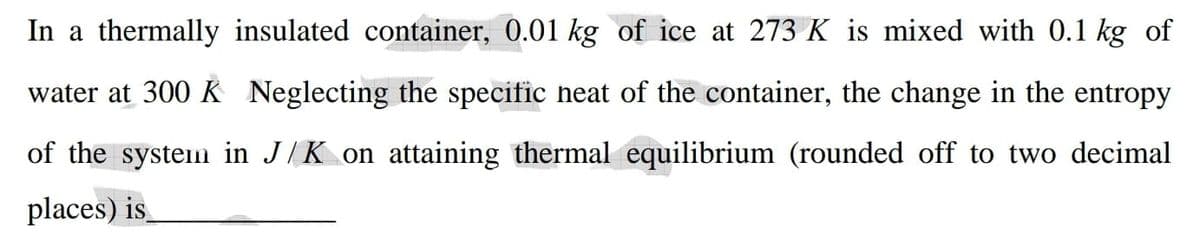 In a thermally insulated container, 0.01 kg of ice at 273 K is mixed with 0.1 kg of
water at 300 K Neglecting the specific neat of the container, the change in the entropy
of the system in J/K on attaining thermal equilibrium (rounded off to two decimal
places) is
