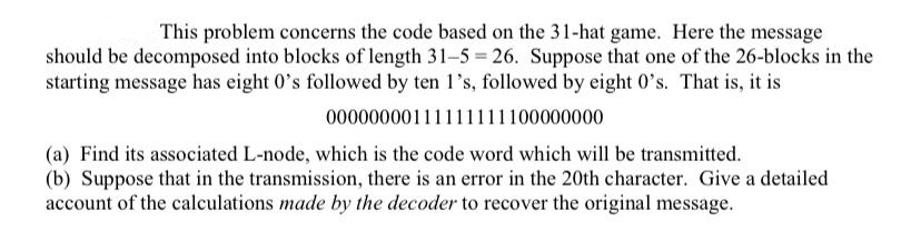 This problem concerns the code based on the 31-hat game. Here the message
should be decomposed into blocks of length 31-5 = 26. Suppose that one of the 26-blocks in the
starting message has eight 0's followed by ten l's, followed by eight 0's. That is, it is
00000000111111111100000000
(a) Find its associated L-node, which is the code word which will be transmitted.
(b) Suppose that in the transmission, there is an error in the 20th character. Give a detailed
account of the calculations made by the decoder to recover the original message.
