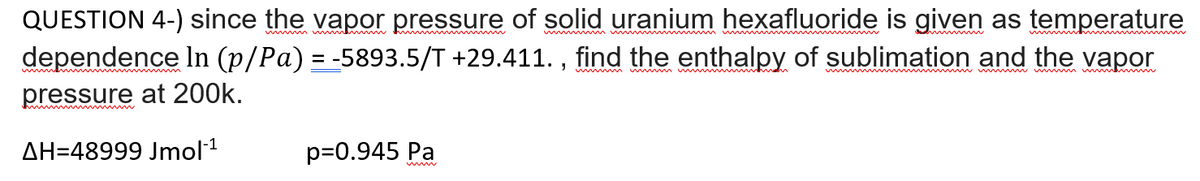 QUESTION 4-) since the vapor pressure of solid uranium hexafluoride is given as temperature
dependence In (p/Pa) = -5893.5/T +29.411. , find the enthalpy of sublimation and the vapor
pressure at 200k.
w
AH=48999 Jmol1
p=0.945 Pa
