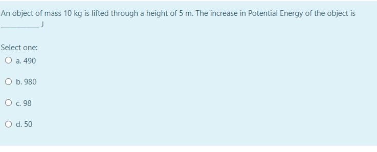 An object of mass 10 kg is lifted through a height of 5 m. The increase in Potential Energy of the object is
Select one:
O a. 490
O b. 980
O . 98
O d. 50
