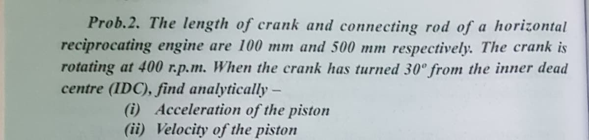 Prob.2. The length of crank and connecting rod of a horizontal
reciprocating engine are 100 mm and 500 mm respectively. The crank is
rotating at 400 r.p.m. When the crank has turned 30° from the inner dead
centre (IDC), find analytically –
(i) Acceleration of the piston
(ii) Velocity of the piston
